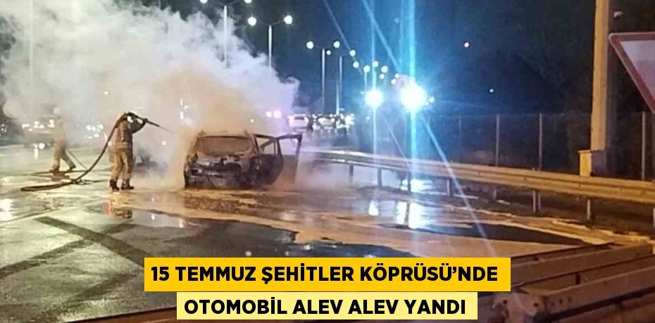 15 TEMMUZ ŞEHİTLER KÖPRÜSÜ’NDE OTOMOBİL ALEV ALEV YANDI