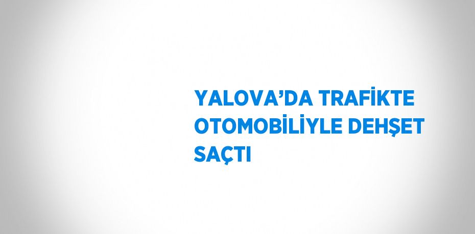 YALOVA’DA TRAFİKTE OTOMOBİLİYLE DEHŞET SAÇTI