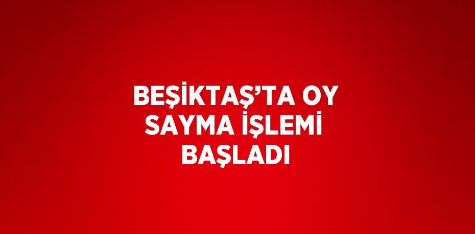 BEŞİKTAŞ’TA OY SAYMA İŞLEMİ BAŞLADI