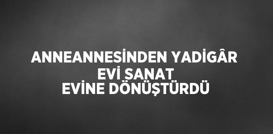 ANNEANNESİNDEN YADİGÂR EVİ SANAT EVİNE DÖNÜŞTÜRDÜ