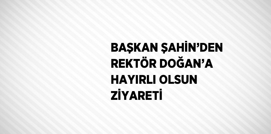 BAŞKAN ŞAHİN’DEN REKTÖR DOĞAN’A HAYIRLI OLSUN ZİYARETİ