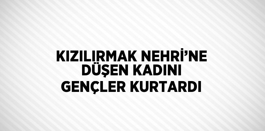 KIZILIRMAK NEHRİ’NE DÜŞEN KADINI GENÇLER KURTARDI