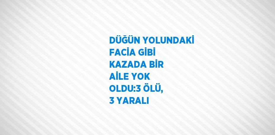 DÜĞÜN YOLUNDAKİ FACİA GİBİ KAZADA BİR AİLE YOK OLDU:3 ÖLÜ, 3 YARALI