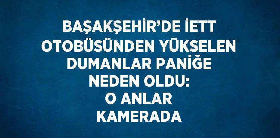 BAŞAKŞEHİR’DE İETT OTOBÜSÜNDEN YÜKSELEN DUMANLAR PANİĞE NEDEN OLDU: O ANLAR KAMERADA