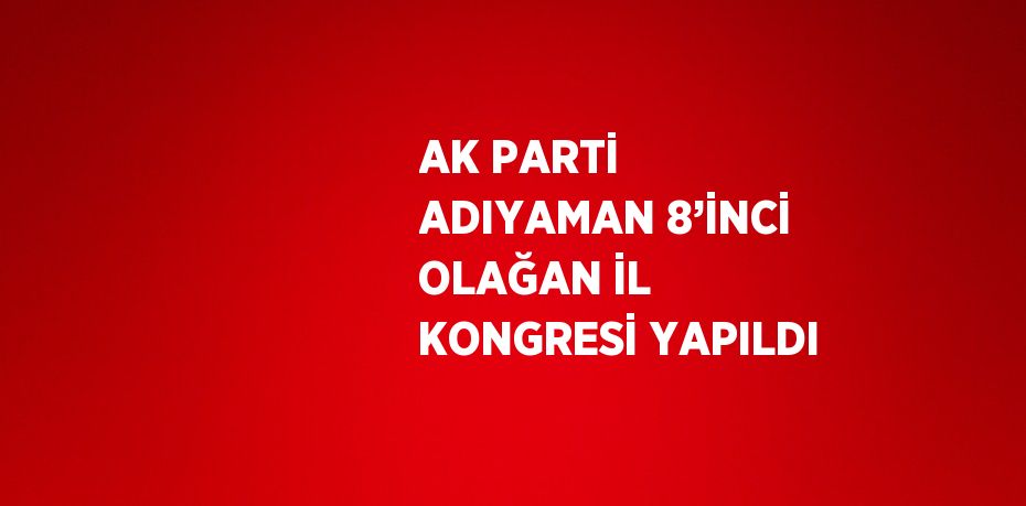 AK PARTİ ADIYAMAN 8’İNCİ OLAĞAN İL KONGRESİ YAPILDI