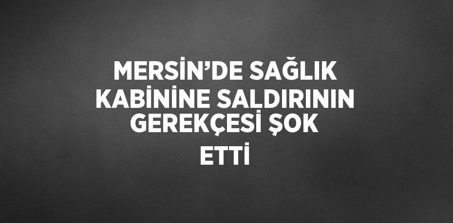 MERSİN’DE SAĞLIK KABİNİNE SALDIRININ GEREKÇESİ ŞOK ETTİ