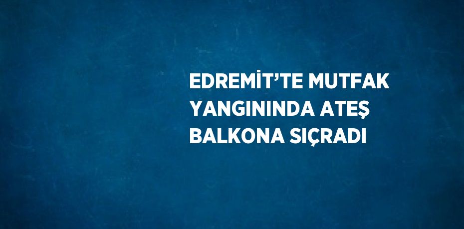 EDREMİT’TE MUTFAK YANGININDA ATEŞ BALKONA SIÇRADI