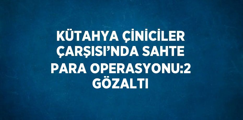 KÜTAHYA ÇİNİCİLER ÇARŞISI’NDA SAHTE PARA OPERASYONU:2 GÖZALTI