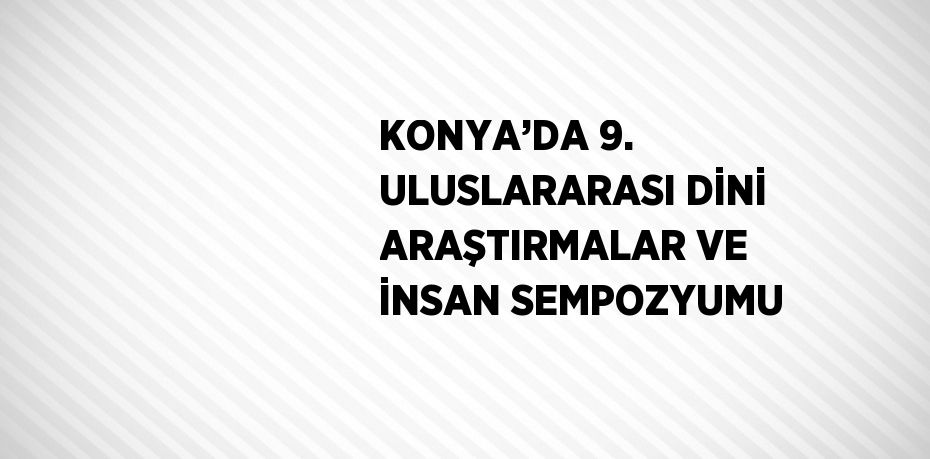 KONYA’DA 9. ULUSLARARASI DİNİ ARAŞTIRMALAR VE İNSAN SEMPOZYUMU