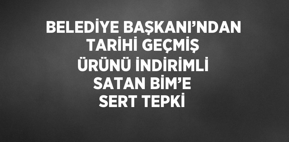 BELEDİYE BAŞKANI’NDAN TARİHİ GEÇMİŞ ÜRÜNÜ İNDİRİMLİ SATAN BİM’E SERT TEPKİ