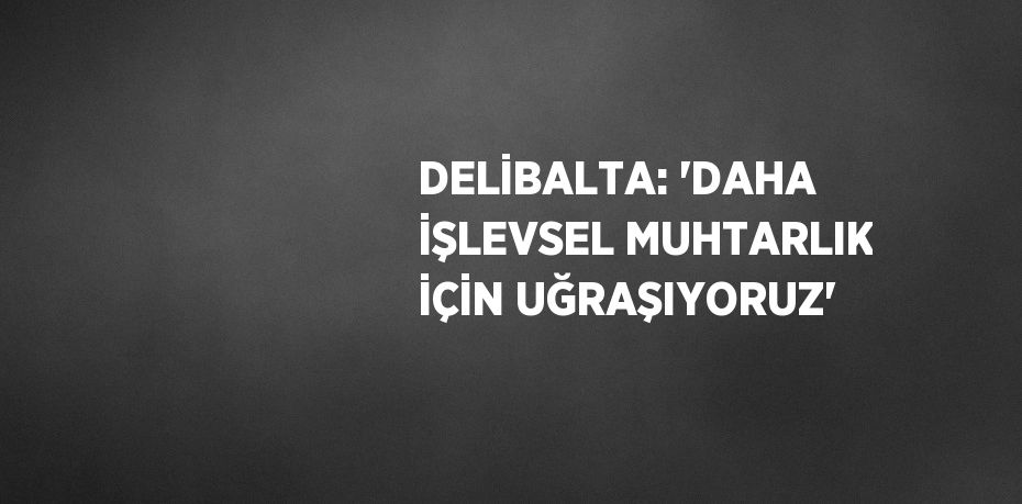 DELİBALTA: 'DAHA İŞLEVSEL MUHTARLIK İÇİN UĞRAŞIYORUZ'