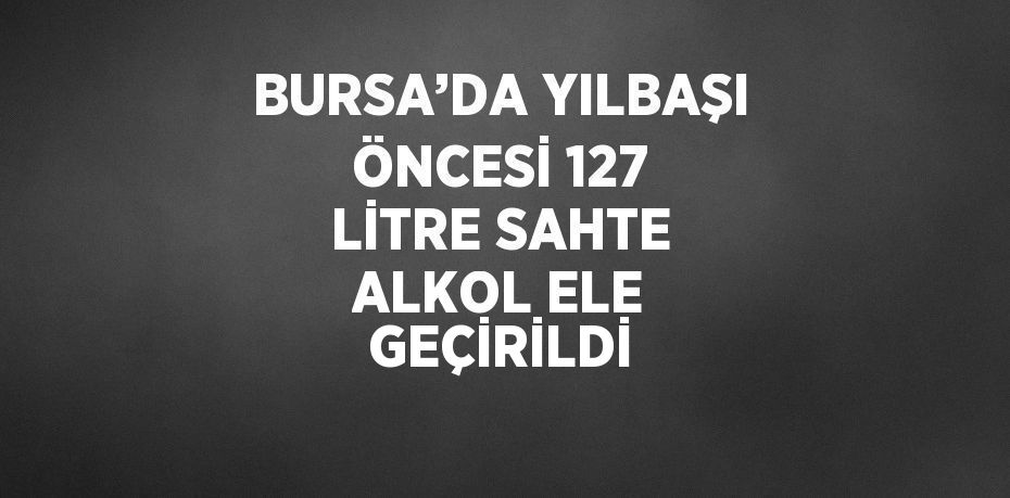 BURSA’DA YILBAŞI ÖNCESİ 127 LİTRE SAHTE ALKOL ELE GEÇİRİLDİ