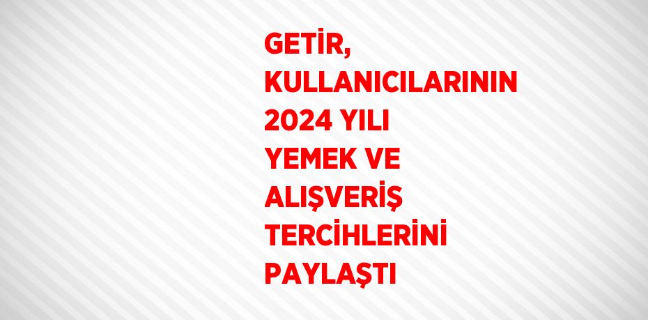 GETİR, KULLANICILARININ 2024 YILI YEMEK VE ALIŞVERİŞ TERCİHLERİNİ PAYLAŞTI