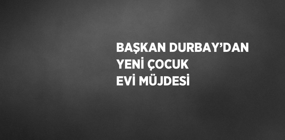 BAŞKAN DURBAY’DAN YENİ ÇOCUK EVİ MÜJDESİ