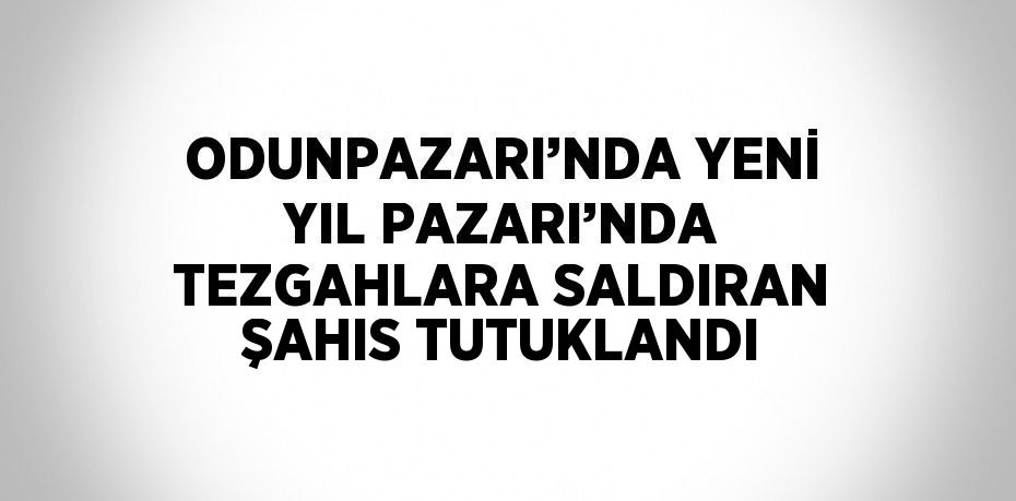 ODUNPAZARI’NDA YENİ YIL PAZARI’NDA TEZGAHLARA SALDIRAN ŞAHIS TUTUKLANDI