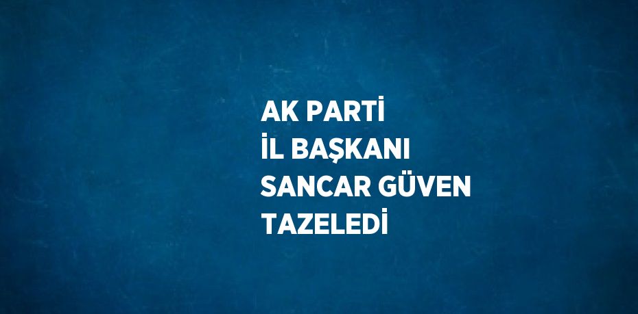 AK PARTİ İL BAŞKANI SANCAR GÜVEN TAZELEDİ