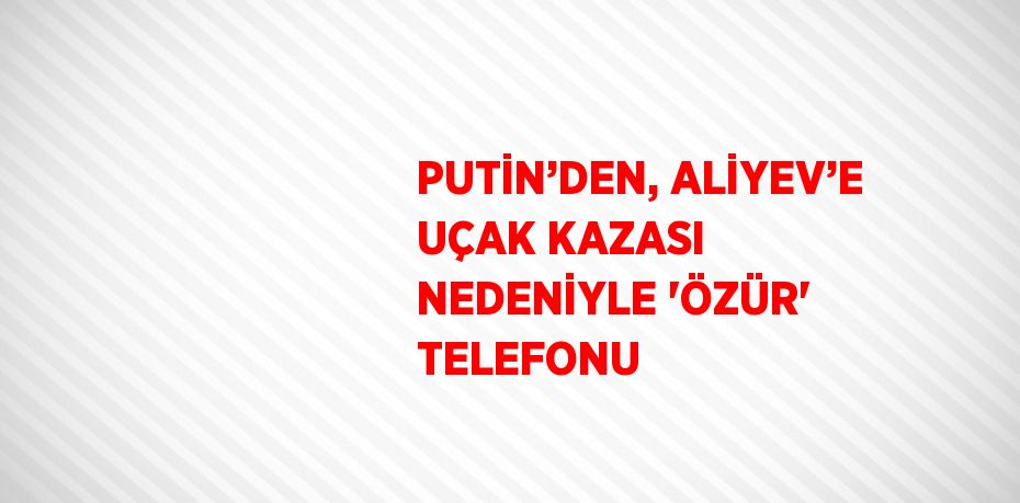 PUTİN’DEN, ALİYEV’E UÇAK KAZASI NEDENİYLE 'ÖZÜR' TELEFONU