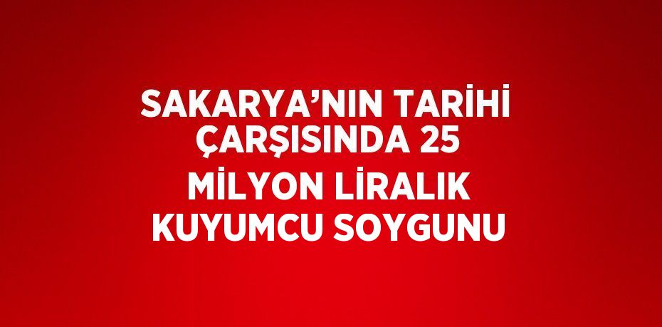 SAKARYA’NIN TARİHİ ÇARŞISINDA 25 MİLYON LİRALIK KUYUMCU SOYGUNU