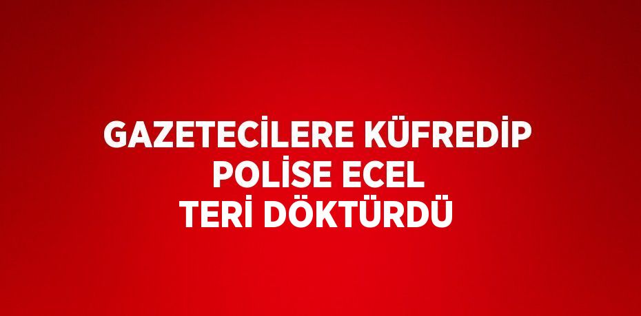 GAZETECİLERE KÜFREDİP POLİSE ECEL TERİ DÖKTÜRDÜ