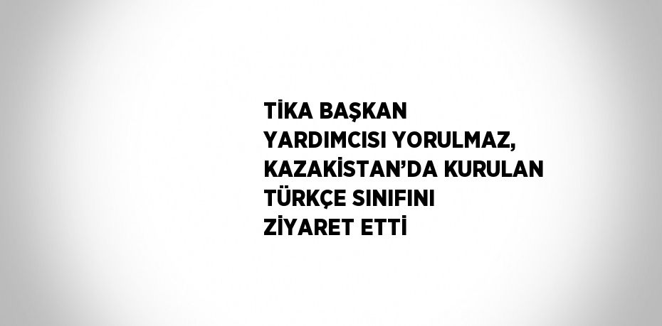 TİKA BAŞKAN YARDIMCISI YORULMAZ, KAZAKİSTAN’DA KURULAN TÜRKÇE SINIFINI ZİYARET ETTİ