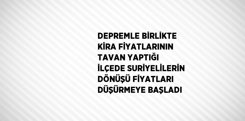 DEPREMLE BİRLİKTE KİRA FİYATLARININ TAVAN YAPTIĞI İLÇEDE SURİYELİLERİN DÖNÜŞÜ FİYATLARI DÜŞÜRMEYE BAŞLADI