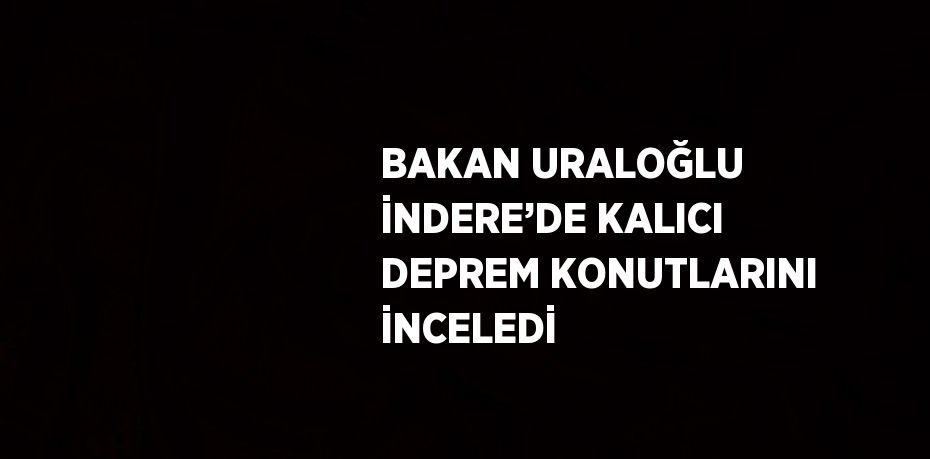 BAKAN URALOĞLU İNDERE’DE KALICI DEPREM KONUTLARINI İNCELEDİ