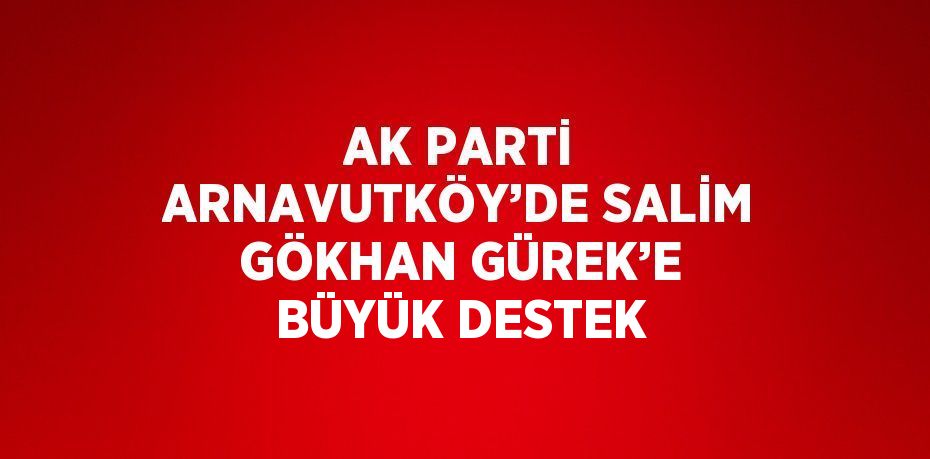 AK PARTİ ARNAVUTKÖY’DE SALİM GÖKHAN GÜREK’E BÜYÜK DESTEK