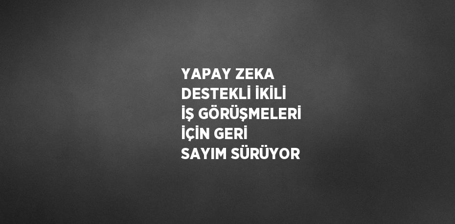 YAPAY ZEKA DESTEKLİ İKİLİ İŞ GÖRÜŞMELERİ İÇİN GERİ SAYIM SÜRÜYOR