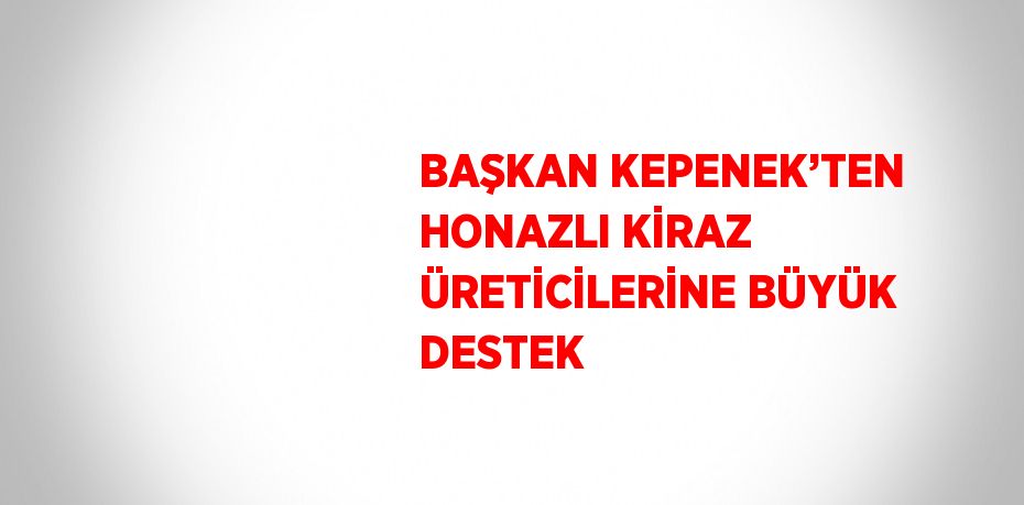 BAŞKAN KEPENEK’TEN HONAZLI KİRAZ ÜRETİCİLERİNE BÜYÜK DESTEK