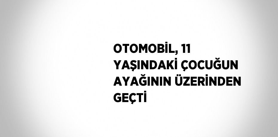 OTOMOBİL, 11 YAŞINDAKİ ÇOCUĞUN AYAĞININ ÜZERİNDEN GEÇTİ