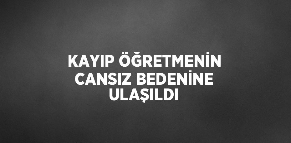 KAYIP ÖĞRETMENİN CANSIZ BEDENİNE ULAŞILDI