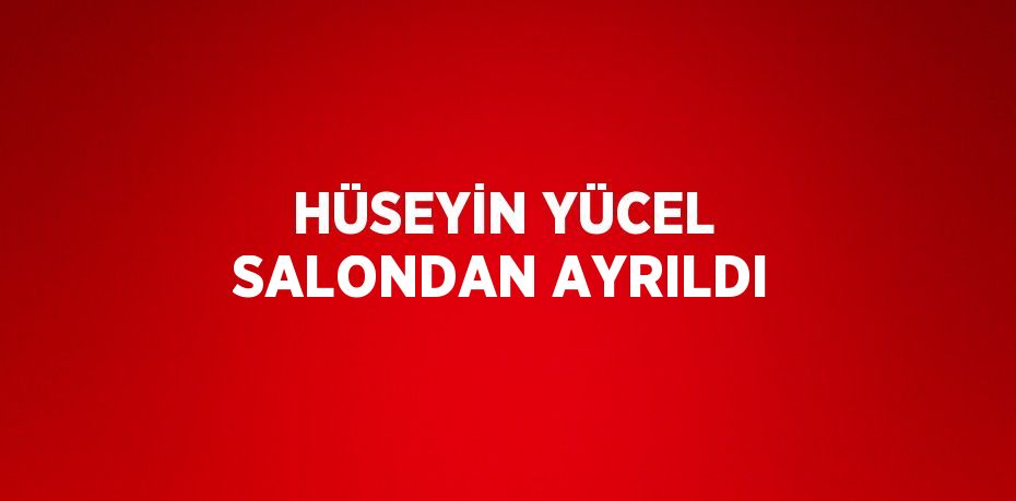 HÜSEYİN YÜCEL SALONDAN AYRILDI