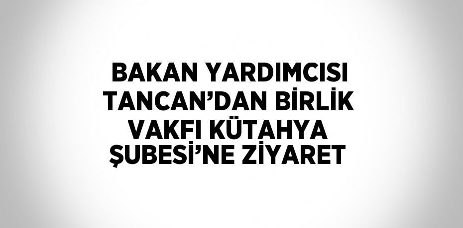 BAKAN YARDIMCISI TANCAN’DAN BİRLİK VAKFI KÜTAHYA ŞUBESİ’NE ZİYARET