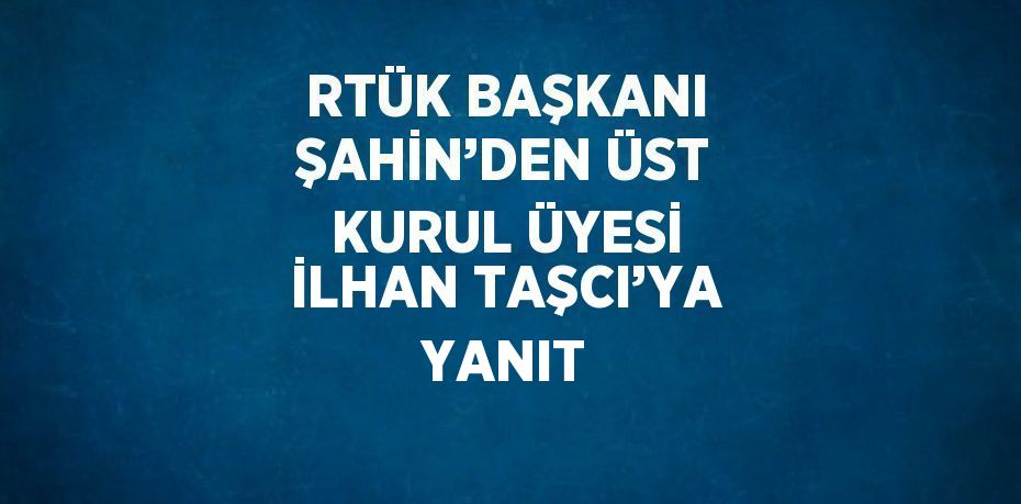 RTÜK BAŞKANI ŞAHİN’DEN ÜST KURUL ÜYESİ İLHAN TAŞCI’YA YANIT