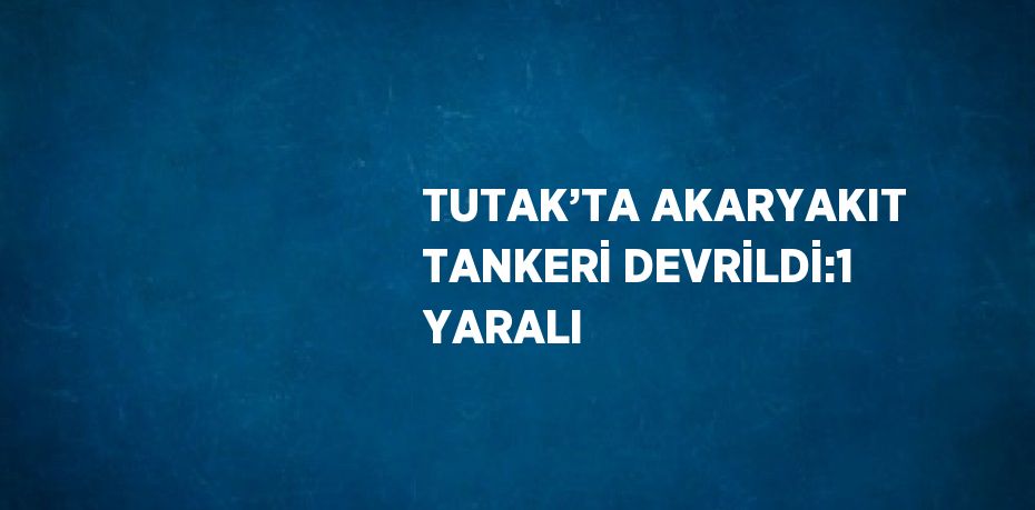 TUTAK’TA AKARYAKIT TANKERİ DEVRİLDİ:1 YARALI