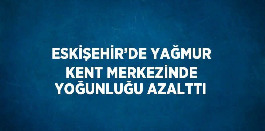 ESKİŞEHİR’DE YAĞMUR KENT MERKEZİNDE YOĞUNLUĞU AZALTTI