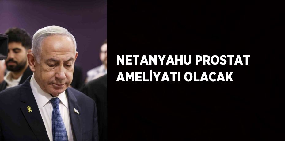 NETANYAHU PROSTAT AMELİYATI OLACAK