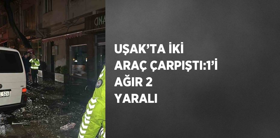 UŞAK’TA İKİ ARAÇ ÇARPIŞTI:1’İ AĞIR 2 YARALI