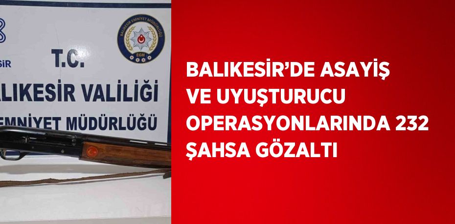 BALIKESİR’DE ASAYİŞ VE UYUŞTURUCU OPERASYONLARINDA 232 ŞAHSA GÖZALTI