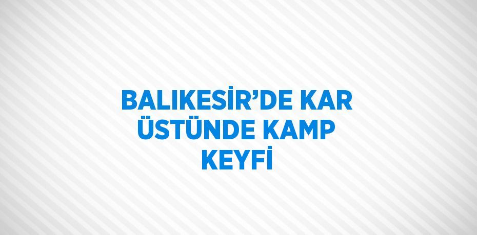 BALIKESİR’DE KAR ÜSTÜNDE KAMP KEYFİ