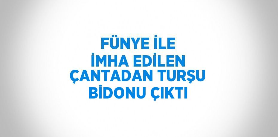 FÜNYE İLE İMHA EDİLEN ÇANTADAN TURŞU BİDONU ÇIKTI