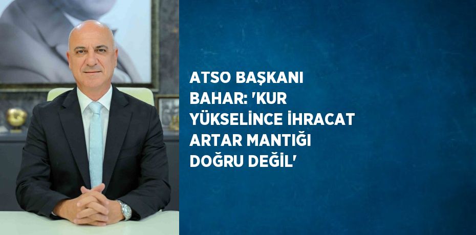 ATSO BAŞKANI BAHAR: 'KUR YÜKSELİNCE İHRACAT ARTAR MANTIĞI DOĞRU DEĞİL'