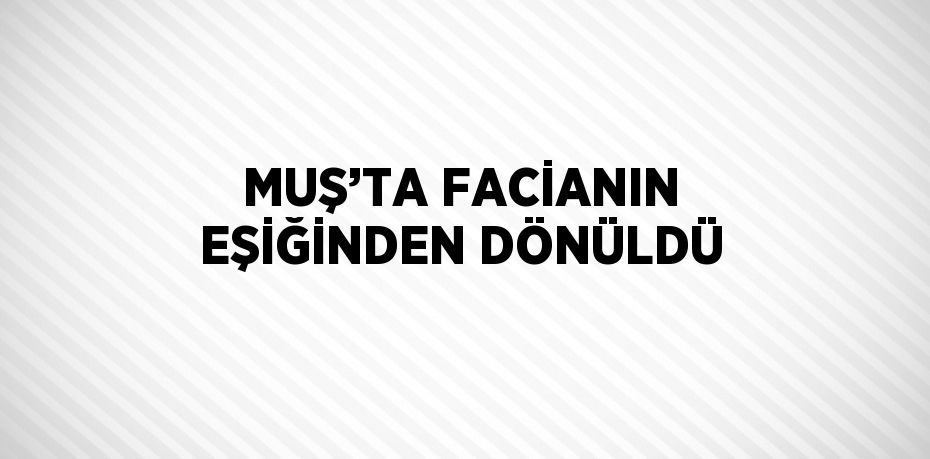 MUŞ’TA FACİANIN EŞİĞİNDEN DÖNÜLDÜ