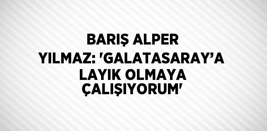 BARIŞ ALPER YILMAZ: 'GALATASARAY’A LAYIK OLMAYA ÇALIŞIYORUM'