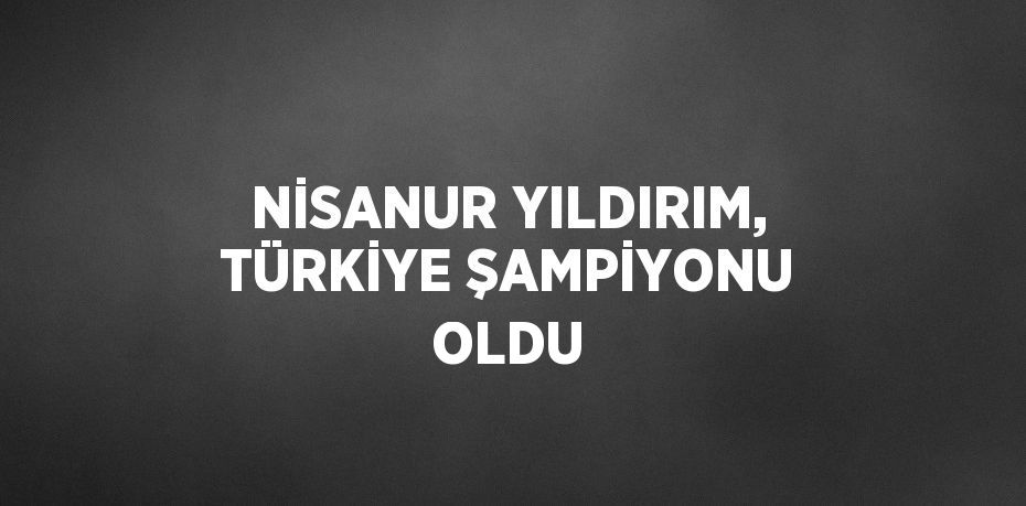 NİSANUR YILDIRIM, TÜRKİYE ŞAMPİYONU OLDU
