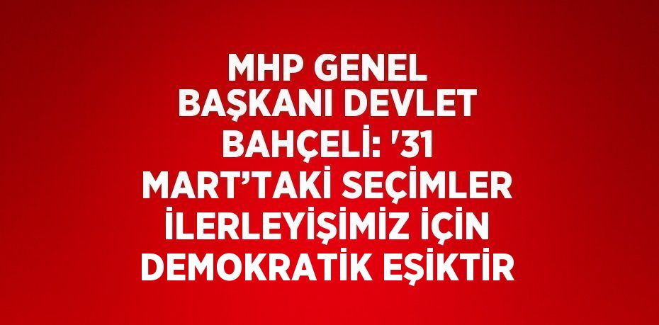 MHP GENEL BAŞKANI DEVLET BAHÇELİ: '31 MART’TAKİ SEÇİMLER İLERLEYİŞİMİZ İÇİN DEMOKRATİK EŞİKTİR