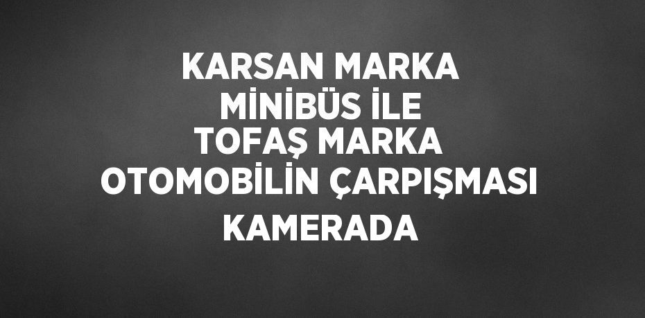 KARSAN MARKA MİNİBÜS İLE TOFAŞ MARKA OTOMOBİLİN ÇARPIŞMASI KAMERADA