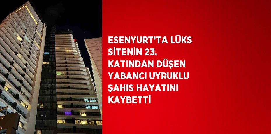 ESENYURT’TA LÜKS SİTENİN 23. KATINDAN DÜŞEN YABANCI UYRUKLU ŞAHIS HAYATINI KAYBETTİ