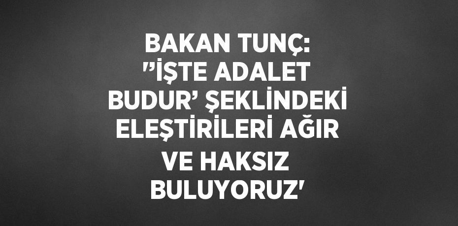 BAKAN TUNÇ: '’İŞTE ADALET BUDUR’ ŞEKLİNDEKİ ELEŞTİRİLERİ AĞIR VE HAKSIZ BULUYORUZ'