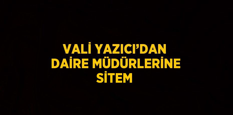 VALİ YAZICI’DAN DAİRE MÜDÜRLERİNE SİTEM